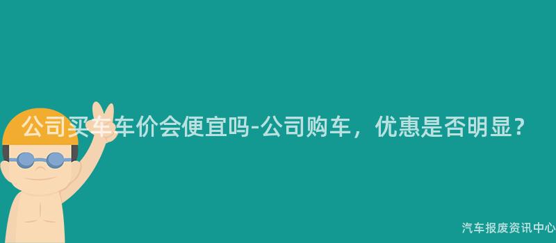 公司买车车价会便宜吗-公司购车，优惠是否明显？