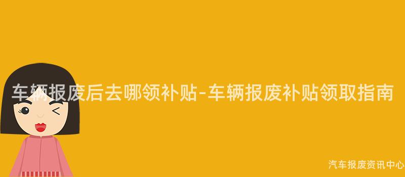 车辆报废后去哪领补贴-车辆报废补贴领取指南