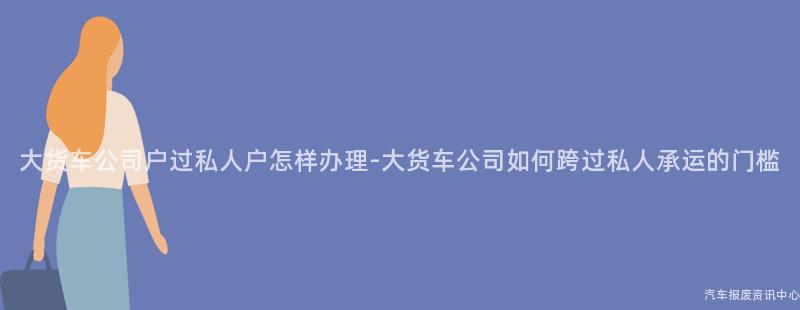 大货车公司户过私人户怎样办理-大货车公司如何跨过私人承运的门槛