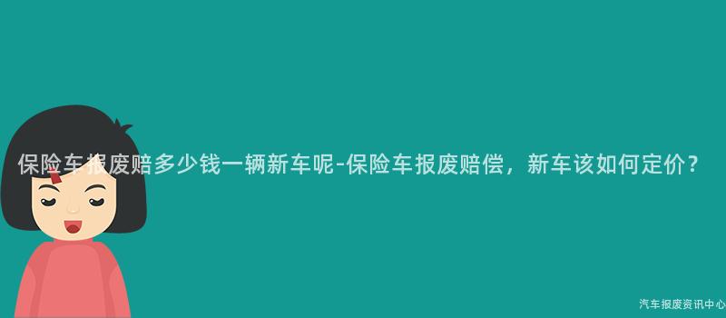 保险车报废赔多少钱一辆新车呢-保险车报废赔偿，新车该如何定价？