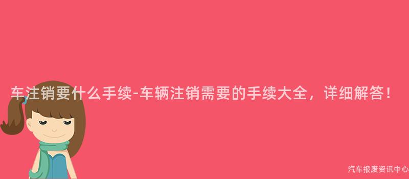 车注销要什么手续-车辆注销需要的手续大全，详细解答！