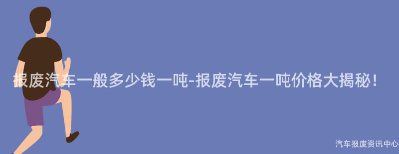 报废汽车一般多少钱一吨-报废汽车一吨价格大揭秘！