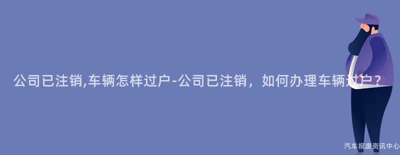 公司已注销,车辆怎样过户-公司已注销，如何办理车辆过户？