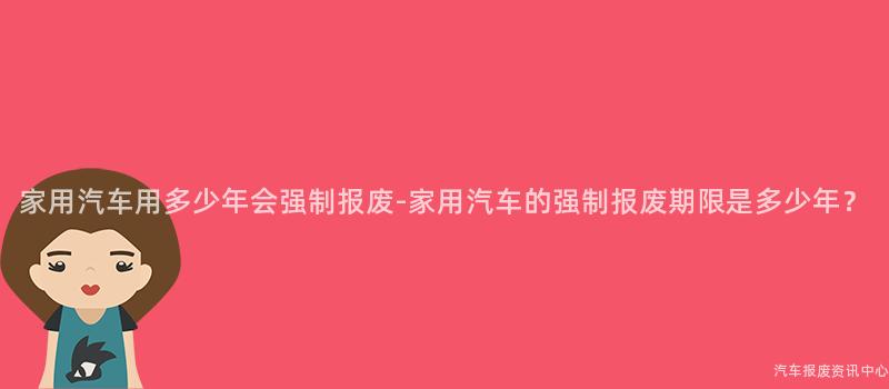家用汽车用多少年会强制报废-家用汽车的强制报废期限是多少年？