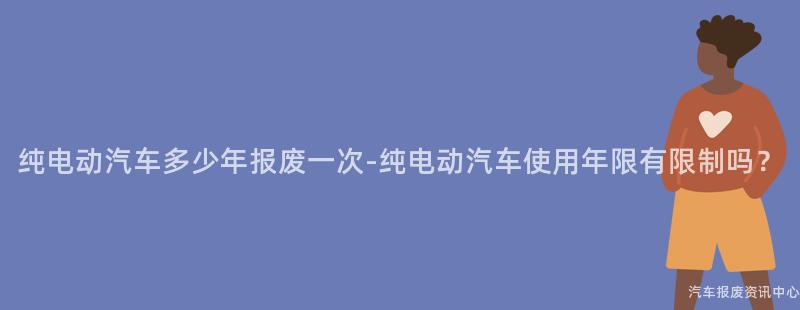 纯电动汽车多少年报废一次-纯电动汽车使用年限有限制吗？