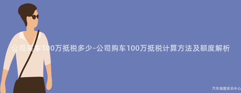 公司买车100万抵税多少-公司购车100万抵税计算方法及额度解析