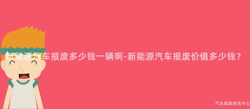 新能源汽车报废多少钱一辆啊-新能源汽车报废价值多少钱？