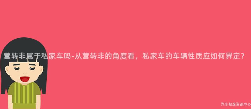 营转非属于私家车吗-从营转非的角度看，私家车的车辆性质应如何界定？