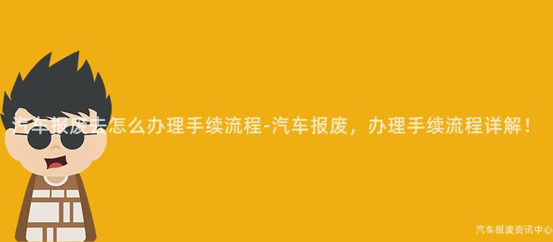 汽车报废去怎么办理手续流程-汽车报废，办理手续流程详解！