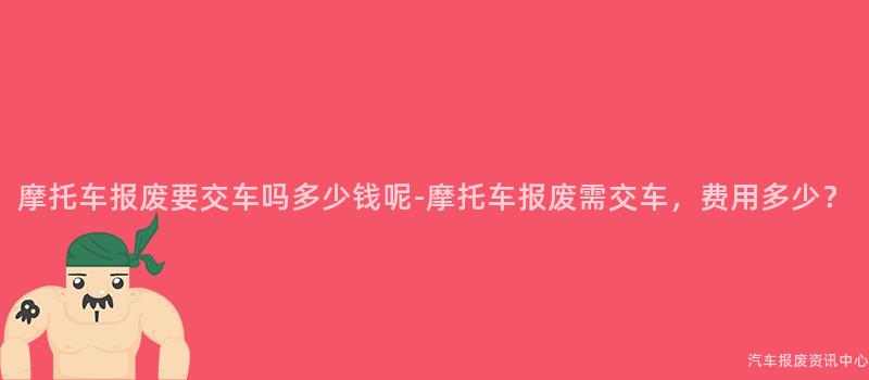 摩托车报废要交车吗多少钱呢-摩托车报废需交车，费用多少？