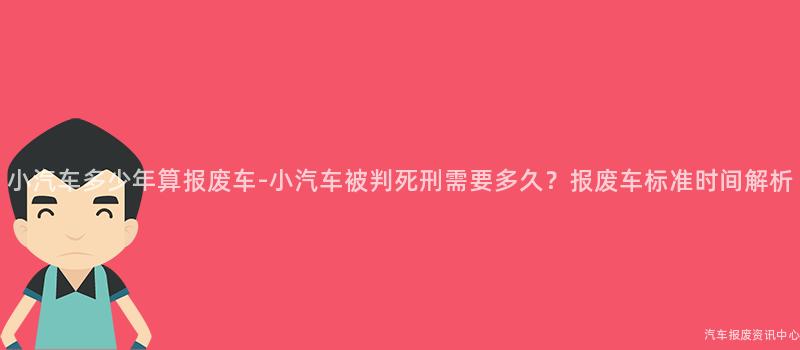 小汽车多少年算报废车-小汽车被判死刑需要多久？报废车标准时间解析