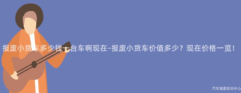 报废小货车多少钱一台车啊现在-报废小货车价值多少？现在价格一览！