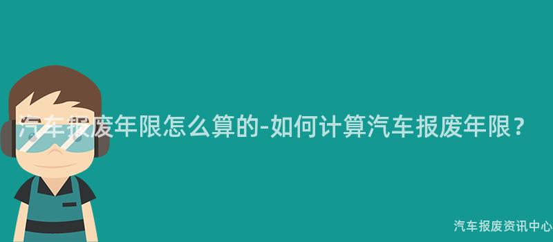 汽车报废年限怎么算的-如何计算汽车报废年限？