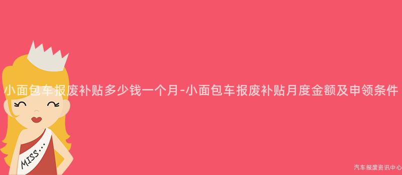 小面包车报废补贴多少钱一个月-小面包车报废补贴月度金额及申领条件