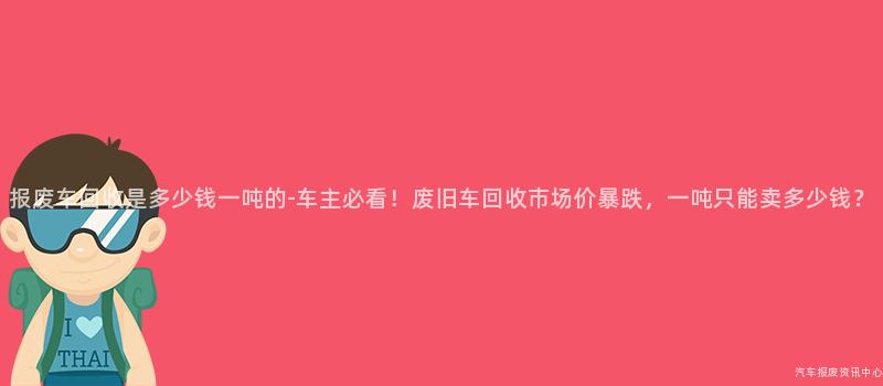 报废车回收是多少钱一吨的-车主必看！废旧车回收市场价暴跌，一吨只能卖多少钱？