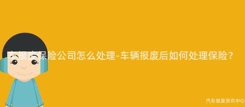 车报废保险公司怎么处理-车辆报废后如何处理保险？