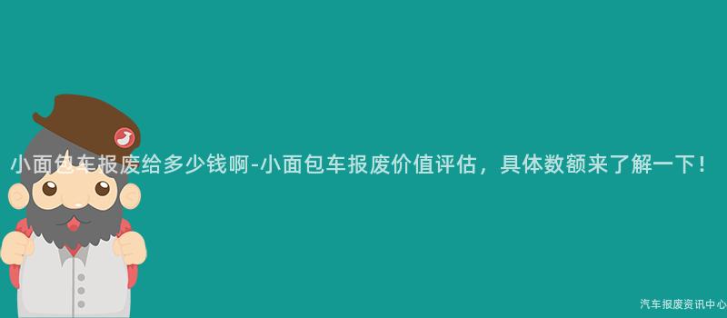 小面包车报废给多少钱啊-小面包车报废价值评估，具体数额来了解一下！