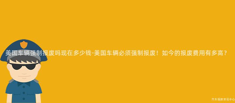 美国车辆强制报废吗现在多少钱-美国车辆必须强制报废！如今的报废费用有多高？