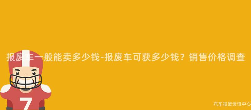 报废车一般能卖多少钱-报废车可获多少钱？销售价格调查