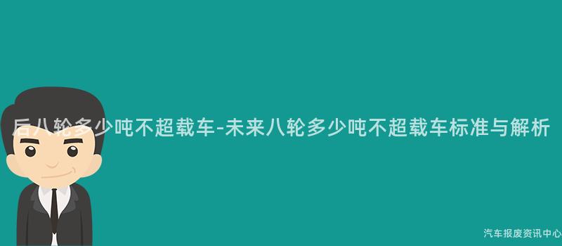 后八轮多少吨不超载车-未来八轮多少吨不超载车标准与解析