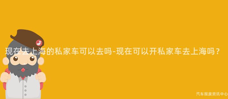 现在去上海的私家车可以去吗-现在可以开私家车去上海吗？