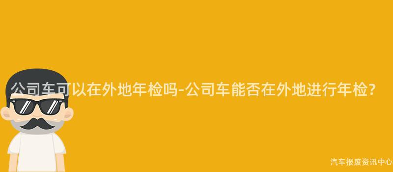 公司车可以在外地年检吗-公司车能否在外地进行年检？