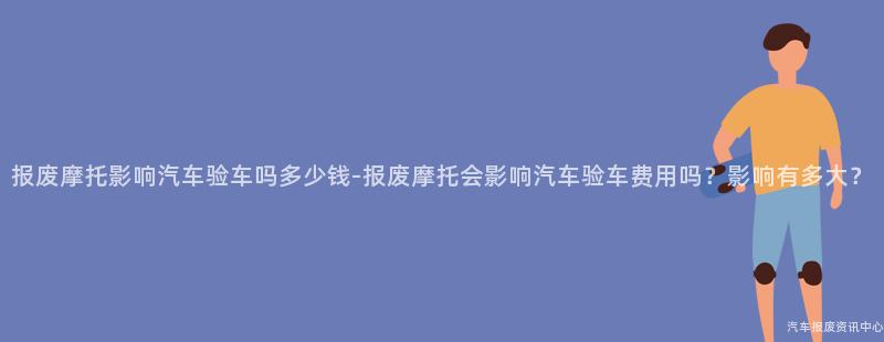 报废摩托影响汽车验车吗多少钱-报废摩托会影响汽车验车费用吗？影响有多大？