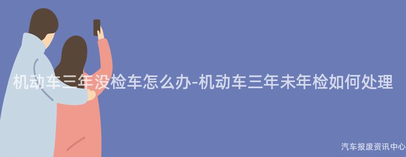机动车三年没检车怎么办-机动车三年未年检如何处理