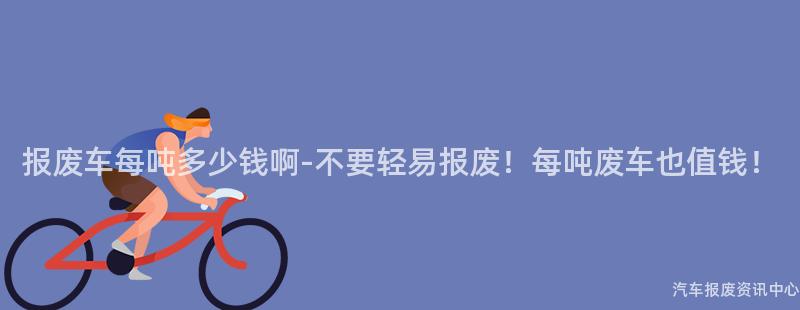 报废车每吨多少钱啊-不要轻易报废！每吨废车也值钱！