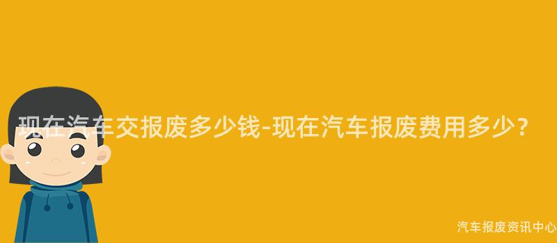 现在汽车交报废多少钱-现在汽车报废费用多少？