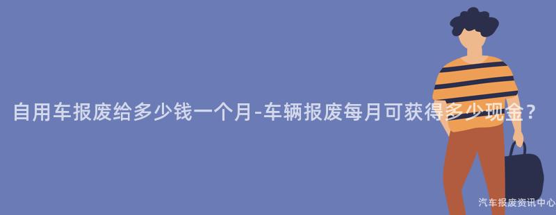 自用车报废给多少钱一个月-车辆报废每月可获得多少现金？