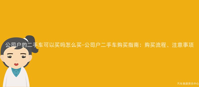 公司户的二手车可以买吗怎么买-公司户二手车购买指南：购买流程、注意事项