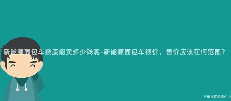 新能源面包车报废能卖多少钱呢-新能源面包车报价，售价应该在何范围？