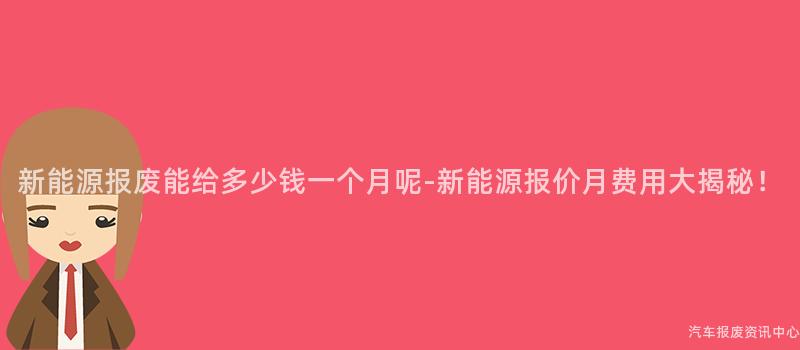 新能源报废能给多少钱一个月呢-新能源报价月费用大揭秘！