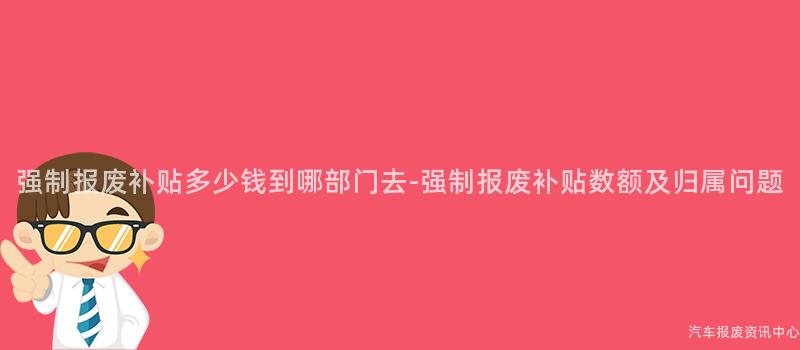 强制报废补贴多少钱到哪部门去-强制报废补贴数额及归属问题