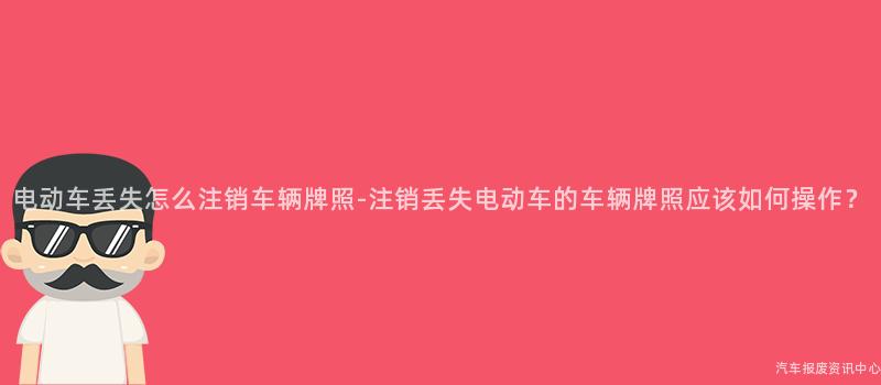电动车丢失怎么注销车辆牌照-注销丢失电动车的车辆牌照应该如何操作？