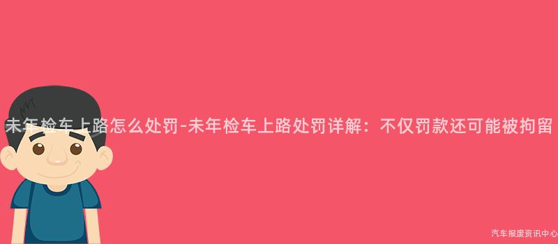 未年检车上路怎么处罚-未年检车上路处罚详解：不仅罚款还可能被拘留
