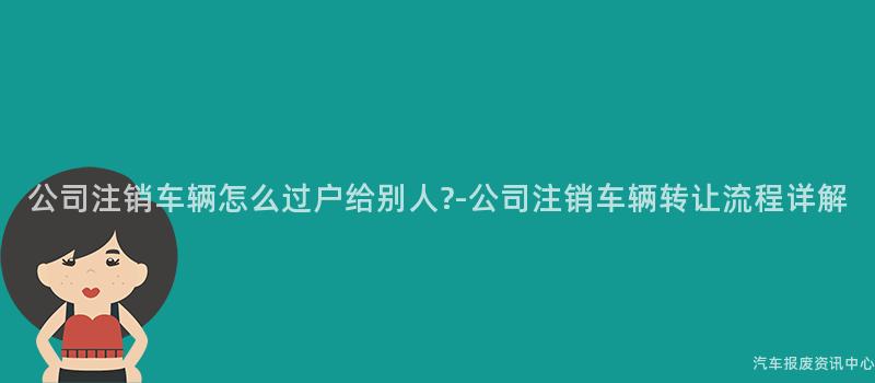 公司注销车辆怎么过户给别人?-公司注销车辆转让流程详解