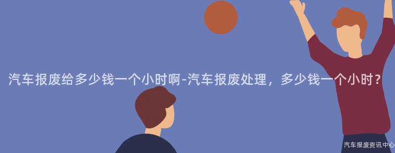 汽车报废给多少钱一个小时啊-汽车报废处理，多少钱一个小时？