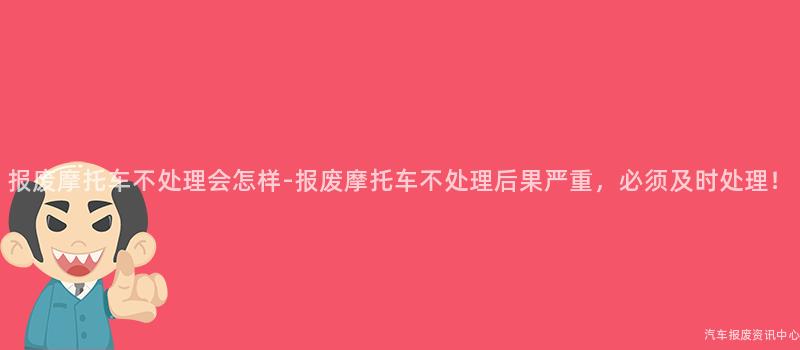 报废摩托车不处理会怎样-报废摩托车不处理后果严重，必须及时处理！