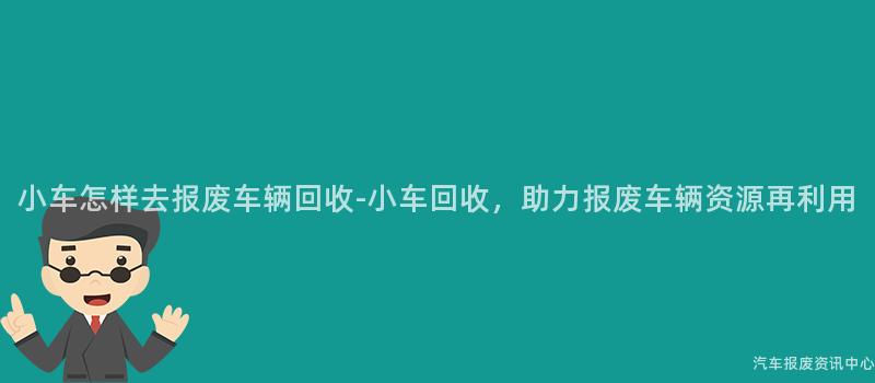 小车怎样去报废车辆回收-小车回收，助力报废车辆资源再利用