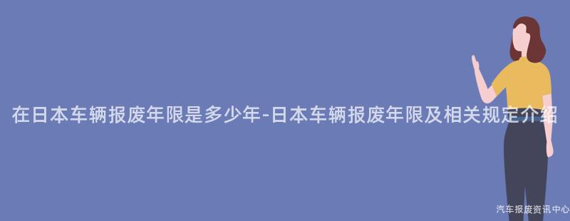 在日本车辆报废年限是多少年-日本车辆报废年限及相关规定介绍