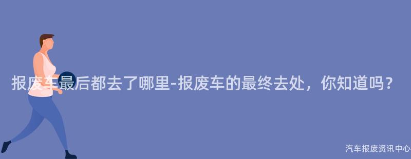 报废车最后都去了哪里-报废车的最终去处，你知道吗？