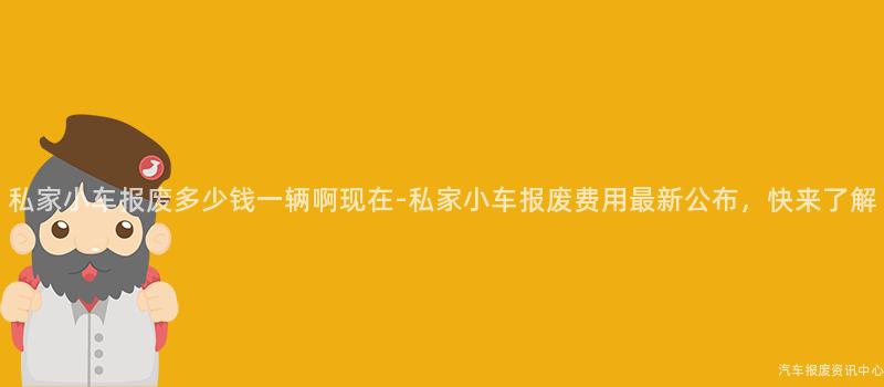 私家小车报废多少钱一辆啊现在-私家小车报废费用最新公布，快来了解