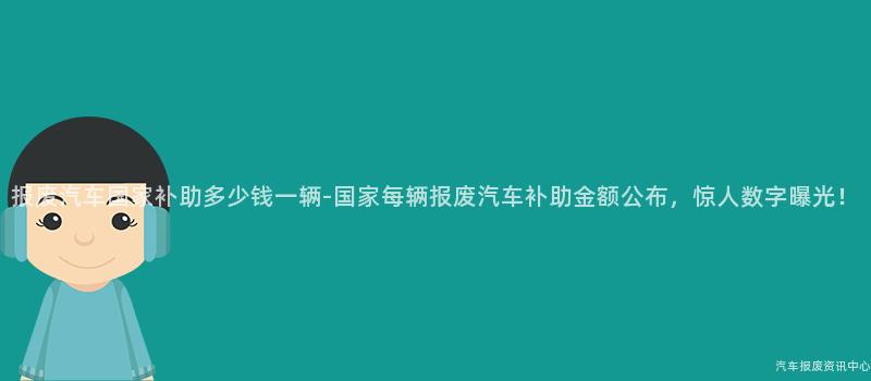 报废汽车国家补助多少钱一辆-国家每辆报废汽车补助金额公布，惊人数字曝光！