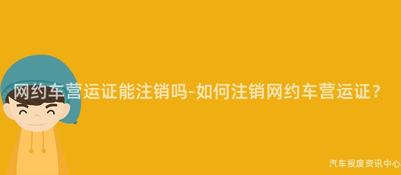 网约车营运证能注销吗-如何注销网约车营运证？