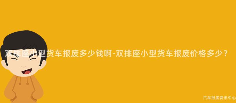 双排座小型货车报废多少钱啊-双排座小型货车报废价格多少？