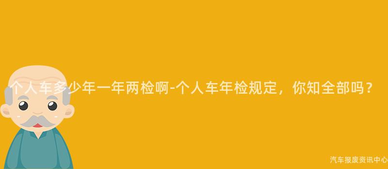 个人车多少年一年两检啊-个人车年检规定，你知全部吗？