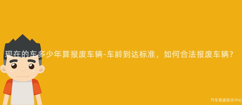 现在的车多少年算报废车辆-车龄到达标准，如何合法报废车辆？