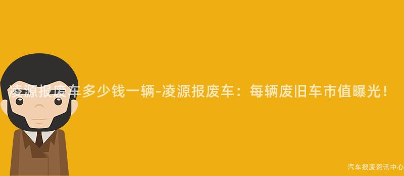 凌源报废车多少钱一辆-凌源报废车：每辆废旧车市值曝光！